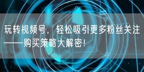 玩转视频号，轻松吸引更多粉丝关注——购买策略大解密！