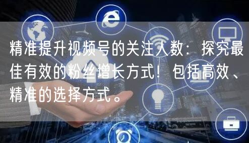 精准提升视频号的关注人数：探究最佳有效的粉丝增长方式！包括高效、精准的选择方式。