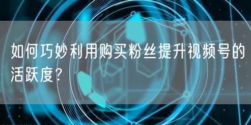 如何巧妙利用购买粉丝提升视频号的活跃度？