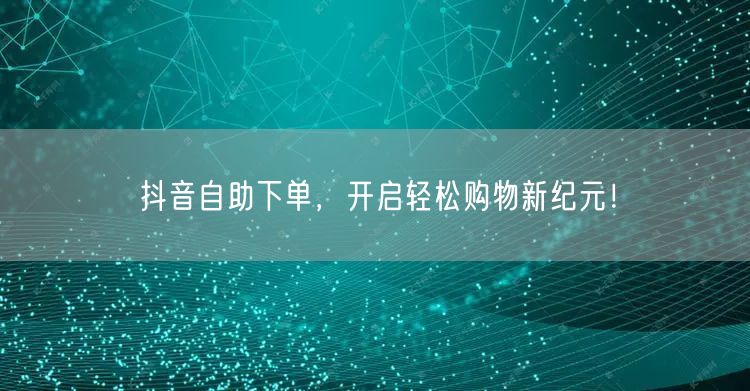 抖音自助下单，开启轻松购物新纪元！