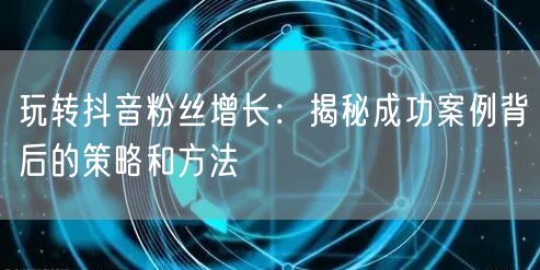 玩转抖音粉丝增长：揭秘成功案例背后的策略和方法