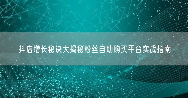 抖店增长秘诀大揭秘粉丝自助购买平台实战指南