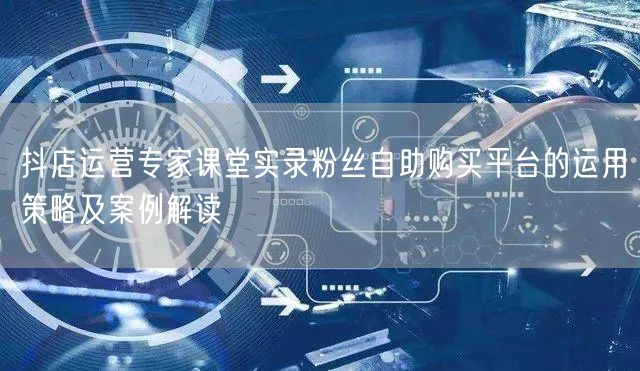 抖店运营专家课堂实录粉丝自助购买平台的运用策略及案例解读