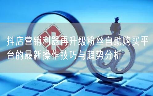 抖店营销利器再升级粉丝自助购买平台的最新操作技巧与趋势分析