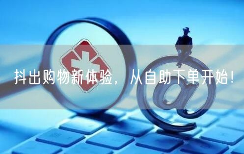 抖出购物新体验，从自助下单开始！