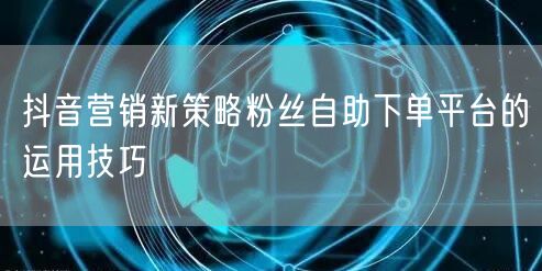 抖音营销新策略粉丝自助下单平台的运用技巧