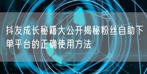 抖友成长秘籍大公开揭秘粉丝自助下单平台的正确使用方法