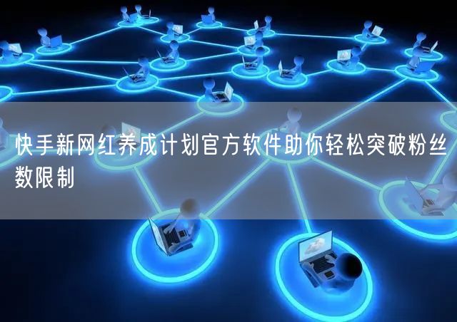 快手新网红养成计划官方软件助你轻松突破粉丝数限制