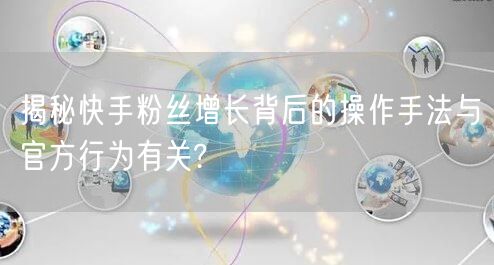 揭秘快手粉丝增长背后的操作手法与官方行为有关?