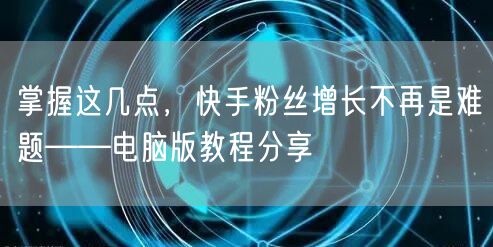 掌握这几点，快手粉丝增长不再是难题——电脑版教程分享