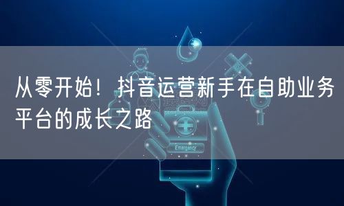 从零开始！抖音运营新手在自助业务平台的成长之路