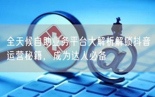 全天候自助业务平台大解析解锁抖音运营秘籍，成为达人必备