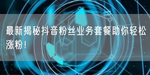 最新揭秘抖音粉丝业务套餐助你轻松涨粉！