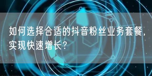如何选择合适的抖音粉丝业务套餐，实现快速增长？