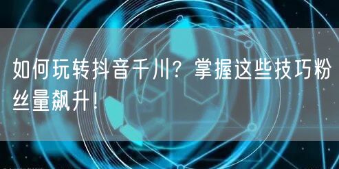 如何玩转抖音千川？掌握这些技巧粉丝量飙升！
