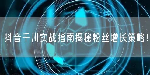 抖音千川实战指南揭秘粉丝增长策略！