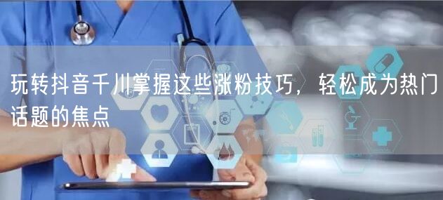 玩转抖音千川掌握这些涨粉技巧，轻松成为热门话题的焦点