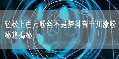 轻松上百万粉丝不是梦抖音千川涨粉秘籍揭秘！