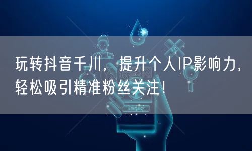 玩转抖音千川，提升个人IP影响力，轻松吸引精准粉丝关注！