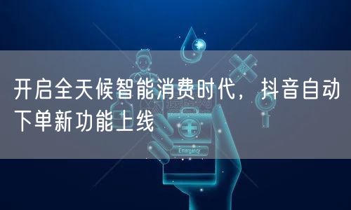 开启全天候智能消费时代，抖音自动下单新功能上线