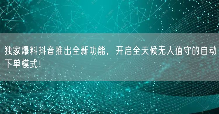 独家爆料抖音推出全新功能，开启全天候无人值守的自动下单模式！
