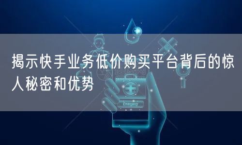揭示快手业务低价购买平台背后的惊人秘密和优势