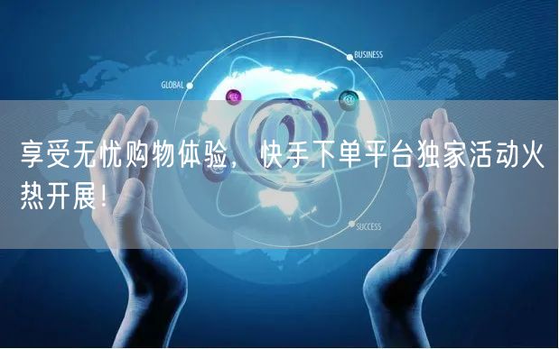 享受无忧购物体验，快手下单平台独家活动火热开展！