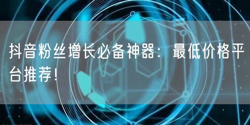 抖音粉丝增长必备神器：最低价格平台推荐！