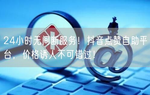 24小时无间断服务！抖音点赞自助平台，价格诱人不可错过！