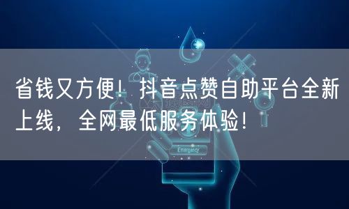 省钱又方便！抖音点赞自助平台全新上线，全网最低服务体验！