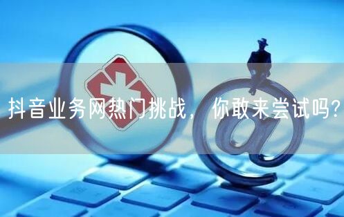抖音业务网热门挑战，你敢来尝试吗?