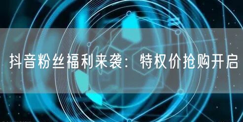 抖音粉丝福利来袭：特权价抢购开启